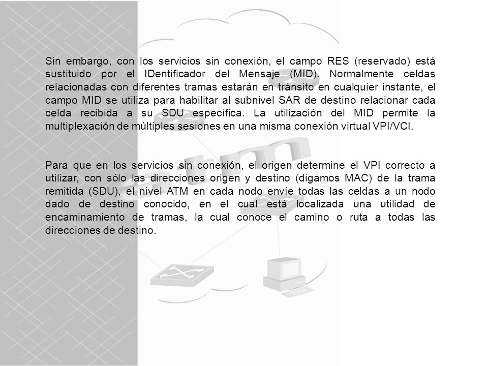 Sin embargo, con los servicios sin conexión, el campo RES (reservado) está sustituido por el IDentificador del Mensaje (MID). Normalmente celdas relacionadas con diferentes tramas estarán en tránsito en cualquier instante, el campo MID se utiliza para habilitar al subnivel SAR de destino relacionar cada celda recibida a su SDU específica. La utilización del MID permite la multiplexación de múltiples sesiones en una misma conexión virtual VPI/VCI.