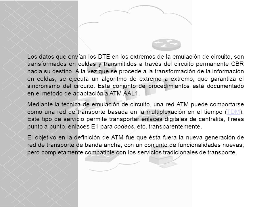 Los datos que envían los DTE en los extremos de la emulación de circuito, son transformados en celdas y transmitidos a través del circuito permanente CBR hacia su destino. A la vez que se procede a la transformación de la información en celdas, se ejecuta un algoritmo de extremo a extremo, que garantiza el sincronismo del circuito. Este conjunto de procedimientos está documentado en el método de adaptación a ATM AAL1.