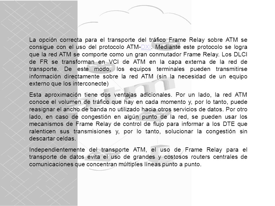 La opción correcta para el transporte del tráfico Frame Relay sobre ATM se consigue con el uso del protocolo ATM-DXI. Mediante este protocolo se logra que la red ATM se comporte como un gran conmutador Frame Relay. Los DLCI de FR se transforman en VCI de ATM en la capa externa de la red de transporte. De este modo, los equipos terminales pueden transmitirse información directamente sobre la red ATM (sin la necesidad de un equipo externo que los interconecte)