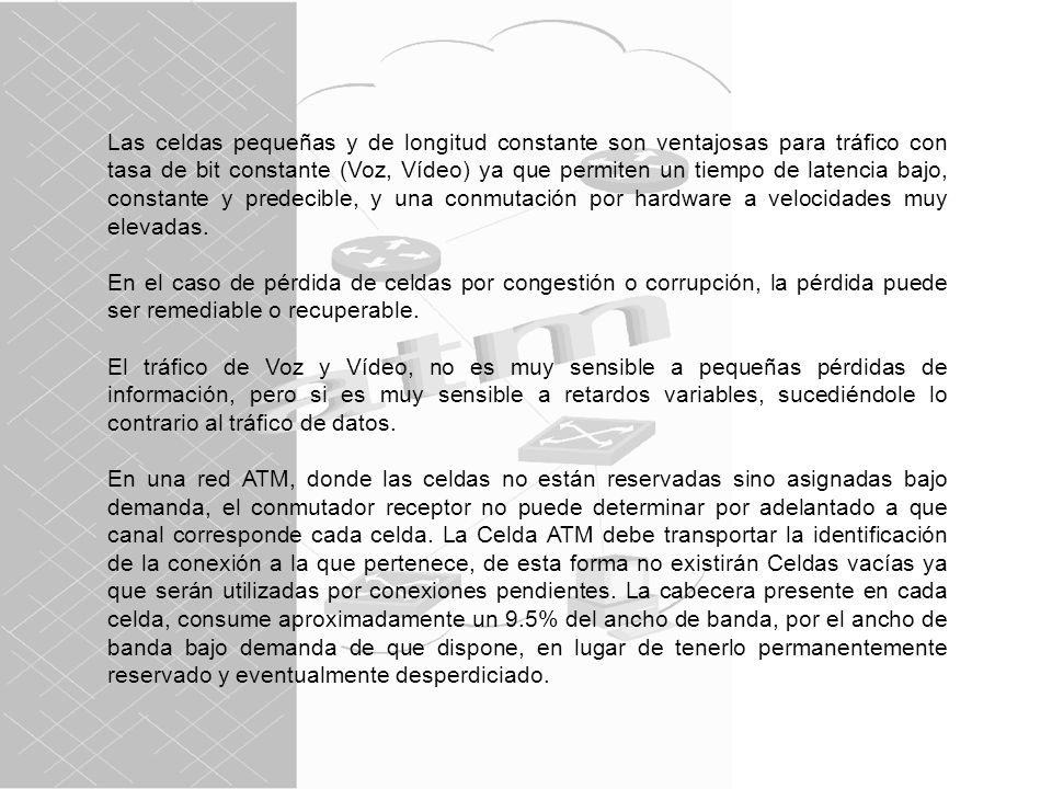 Las celdas pequeñas y de longitud constante son ventajosas para tráfico con tasa de bit constante (Voz, Vídeo) ya que permiten un tiempo de latencia bajo, constante y predecible, y una conmutación por hardware a velocidades muy elevadas.