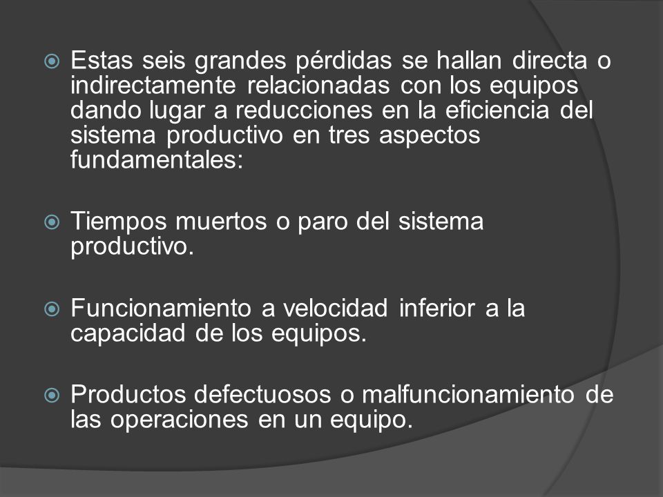 Estas seis grandes pérdidas se hallan directa o indirectamente relacionadas con los equipos dando lugar a reducciones en la eficiencia del sistema productivo en tres aspectos fundamentales: