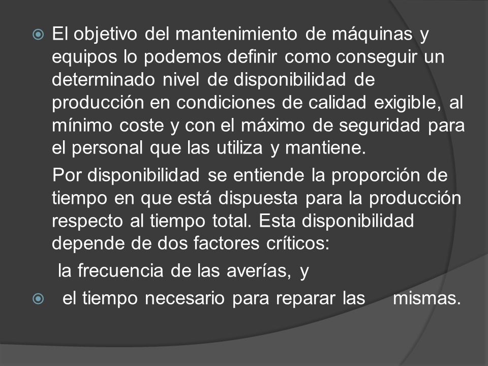 El objetivo del mantenimiento de máquinas y equipos lo podemos definir como conseguir un determinado nivel de disponibilidad de producción en condiciones de calidad exigible, al mínimo coste y con el máximo de seguridad para el personal que las utiliza y mantiene.