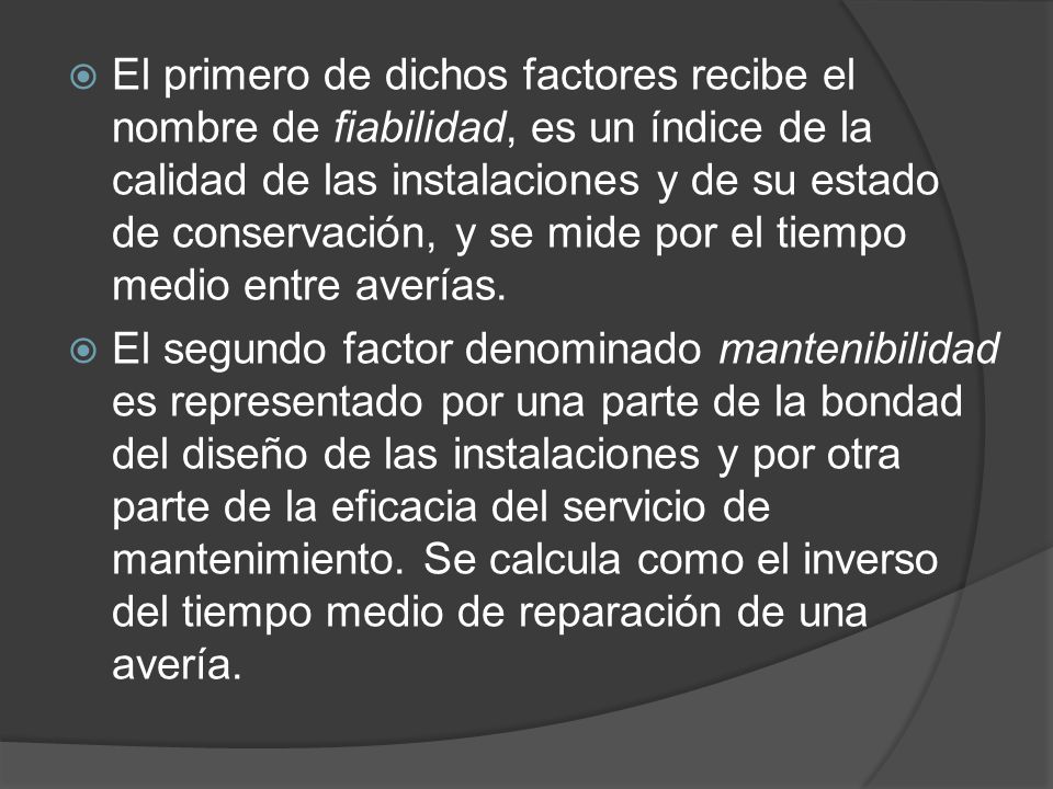 El primero de dichos factores recibe el nombre de fiabilidad, es un índice de la calidad de las instalaciones y de su estado de conservación, y se mide por el tiempo medio entre averías.