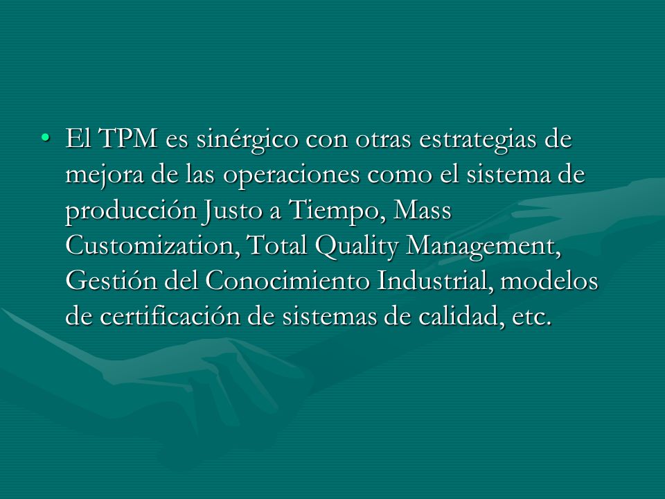 El TPM es sinérgico con otras estrategias de mejora de las operaciones como el sistema de producción Justo a Tiempo, Mass Customization, Total Quality Management, Gestión del Conocimiento Industrial, modelos de certificación de sistemas de calidad, etc.