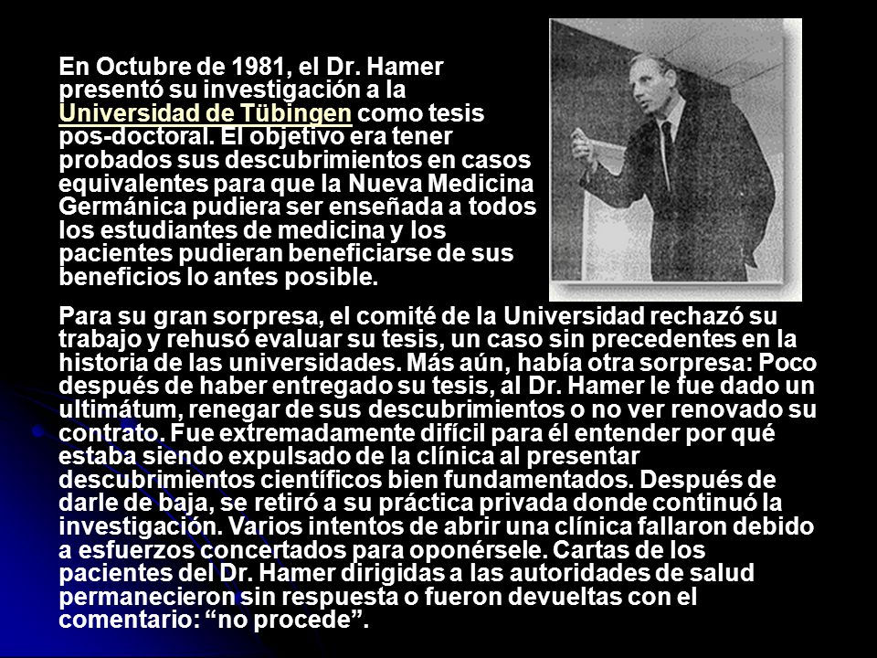 En Octubre de 1981, el Dr. Hamer presentó su investigación a la Universidad de Tübingen como tesis pos-doctoral. El objetivo era tener probados sus descubrimientos en casos equivalentes para que la Nueva Medicina Germánica pudiera ser enseñada a todos los estudiantes de medicina y los pacientes pudieran beneficiarse de sus beneficios lo antes posible.