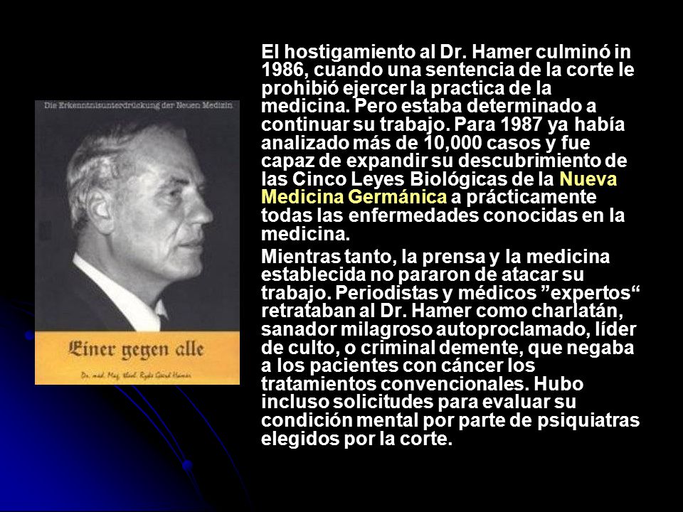 El hostigamiento al Dr. Hamer culminó in 1986, cuando una sentencia de la corte le prohibió ejercer la practica de la medicina. Pero estaba determinado a continuar su trabajo. Para 1987 ya había analizado más de 10,000 casos y fue capaz de expandir su descubrimiento de las Cinco Leyes Biológicas de la Nueva Medicina Germánica a prácticamente todas las enfermedades conocidas en la medicina.