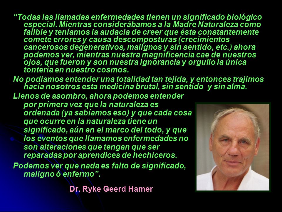 Todas las llamadas enfermedades tienen un significado biológico especial. Mientras considerábamos a la Madre Naturaleza como falible y teníamos la audacia de creer que ésta constantemente comete errores y causa descomposturas (crecimientos cancerosos degenerativos, malignos y sin sentido, etc.) ahora podemos ver, mientras nuestra magnificencia cae de nuestros ojos, que fueron y son nuestra ignorancia y orgullo la única tontería en nuestro cosmos.