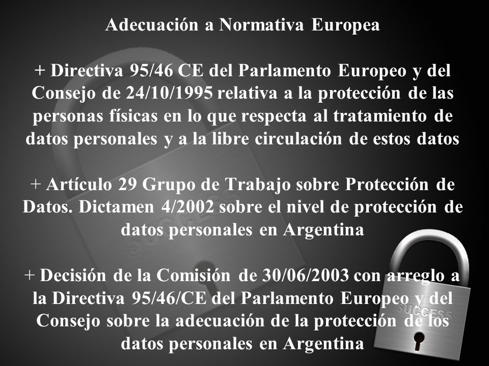 Adecuación a Normativa Europea + Directiva 95/46 CE del Parlamento Europeo y del Consejo de 24/10/1995 relativa a la protección de las personas físicas en lo que respecta al tratamiento de datos personales y a la libre circulación de estos datos + Artículo 29 Grupo de Trabajo sobre Protección de Datos.