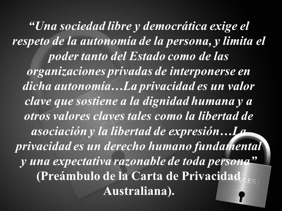 Una sociedad libre y democrática exige el respeto de la autonomía de la persona, y limita el poder tanto del Estado como de las organizaciones privadas de interponerse en dicha autonomía…La privacidad es un valor clave que sostiene a la dignidad humana y a otros valores claves tales como la libertad de asociación y la libertad de expresión…La privacidad es un derecho humano fundamental y una expectativa razonable de toda persona (Preámbulo de la Carta de Privacidad Australiana).