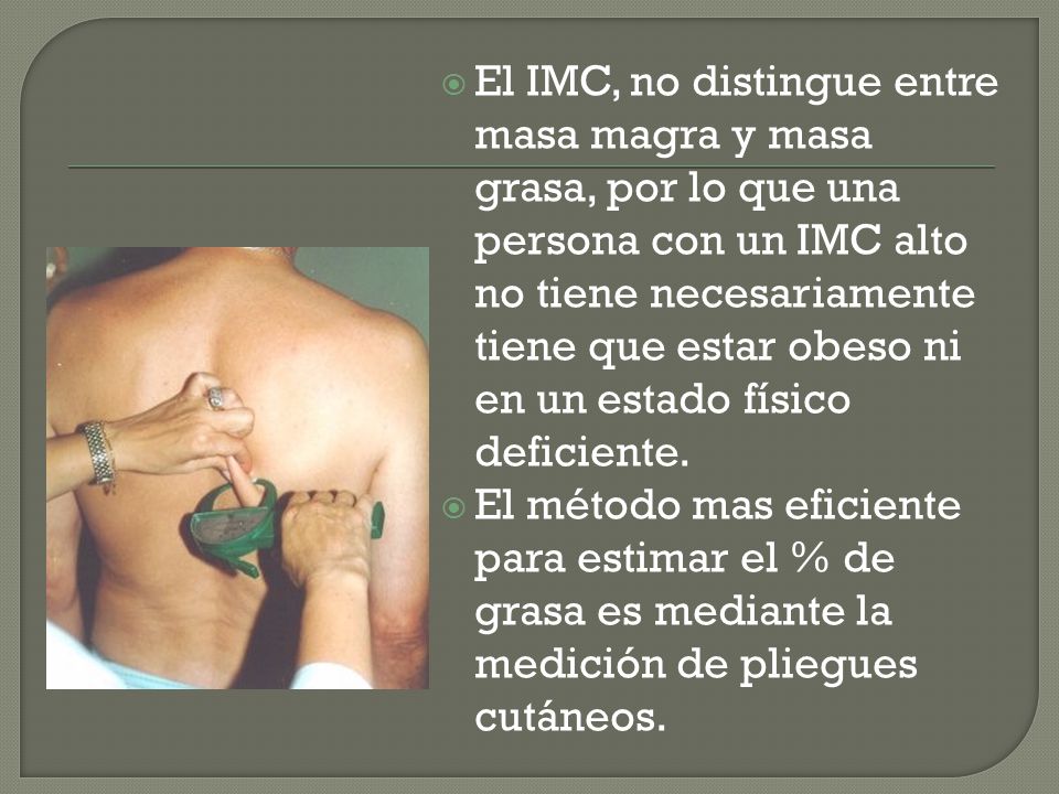 El IMC, no distingue entre masa magra y masa grasa, por lo que una persona con un IMC alto no tiene necesariamente tiene que estar obeso ni en un estado físico deficiente.