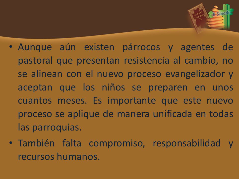 Aunque aún existen párrocos y agentes de pastoral que presentan resistencia al cambio, no se alinean con el nuevo proceso evangelizador y aceptan que los niños se preparen en unos cuantos meses. Es importante que este nuevo proceso se aplique de manera unificada en todas las parroquias.