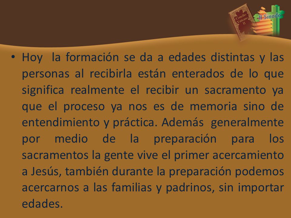 Hoy la formación se da a edades distintas y las personas al recibirla están enterados de lo que significa realmente el recibir un sacramento ya que el proceso ya nos es de memoria sino de entendimiento y práctica.