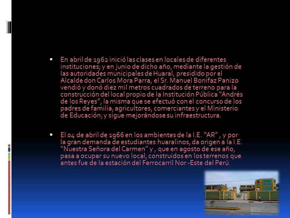 En abril de 1962 inició las clases en locales de diferentes instituciones; y en junio de dicho año, mediante la gestión de las autoridades municipales de Huaral, presidido por el Alcalde don Carlos Mora Parra, el Sr. Manuel Bonifaz Panizo vendió y donó diez mil metros cuadrados de terreno para la construcción del local propio de la Institución Pública Andrés de los Reyes , la misma que se efectuó con el concurso de los padres de familia, agricultores, comerciantes y el Ministerio de Educación; y sigue mejorándose su infraestructura.