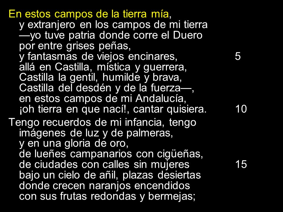En estos campos de la tierra mía, y extranjero en los campos de mi tierra —yo tuve patria donde corre el Duero por entre grises peñas, y fantasmas de viejos encinares, 5 allá en Castilla, mística y guerrera, Castilla la gentil, humilde y brava, Castilla del desdén y de la fuerza—, en estos campos de mi Andalucía, ¡oh tierra en que nací!, cantar quisiera. 10