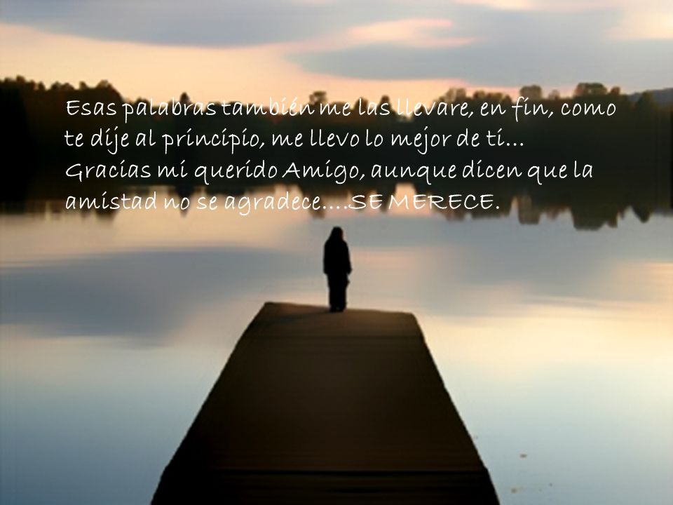 Esas palabras también me las llevare, en fin, como te dije al principio, me llevo lo mejor de ti… Gracias mi querido Amigo, aunque dicen que la amistad no se agradece….SE MERECE.