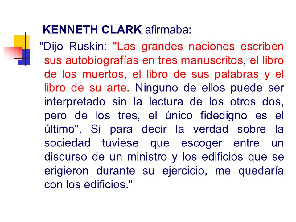 KENNETH CLARK afirmaba: Dijo Ruskin: Las grandes naciones escriben sus autobiografías en tres manuscritos, el libro de los muertos, el libro de sus palabras y el libro de su arte.