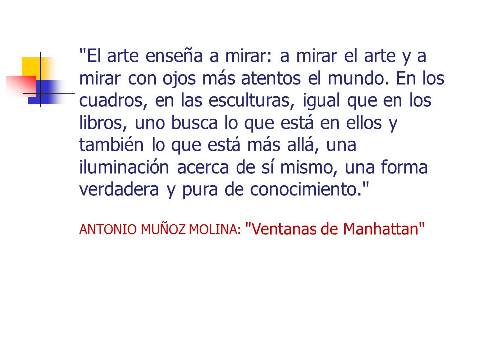 El arte enseña a mirar: a mirar el arte y a mirar con ojos más atentos el mundo. En los cuadros, en las esculturas, igual que en los libros, uno busca lo que está en ellos y también lo que está más allá, una iluminación acerca de sí mismo, una forma verdadera y pura de conocimiento.