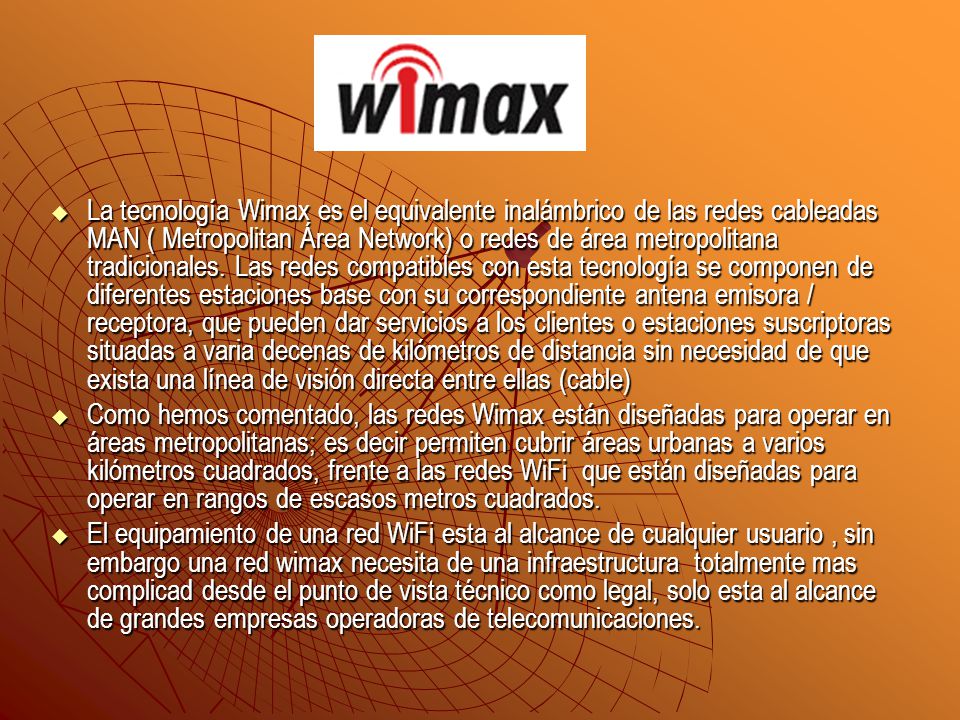 La tecnología Wimax es el equivalente inalámbrico de las redes cableadas MAN ( Metropolitan Área Network) o redes de área metropolitana tradicionales. Las redes compatibles con esta tecnología se componen de diferentes estaciones base con su correspondiente antena emisora / receptora, que pueden dar servicios a los clientes o estaciones suscriptoras situadas a varia decenas de kilómetros de distancia sin necesidad de que exista una línea de visión directa entre ellas (cable)