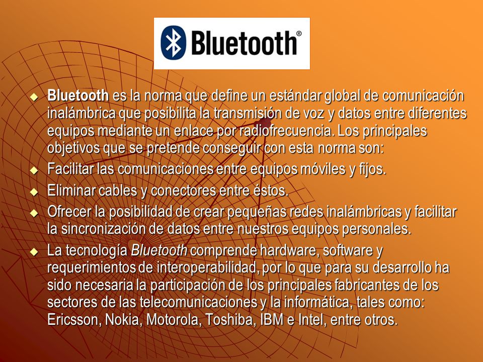 Bluetooth es la norma que define un estándar global de comunicación inalámbrica que posibilita la transmisión de voz y datos entre diferentes equipos mediante un enlace por radiofrecuencia. Los principales objetivos que se pretende conseguir con esta norma son: