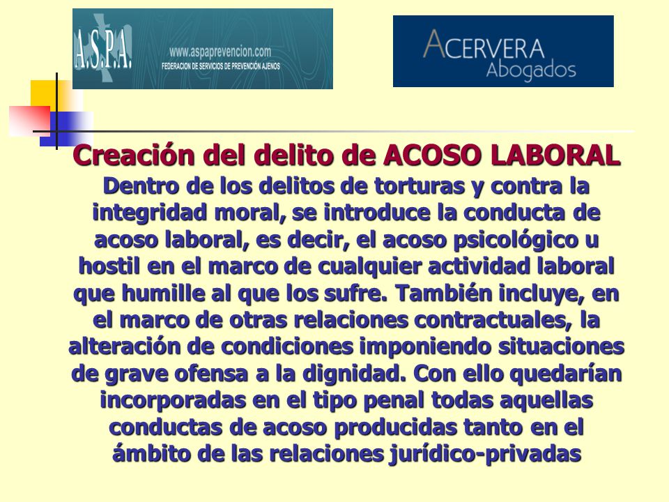 Creación del delito de ACOSO LABORAL Dentro de los delitos de torturas y contra la integridad moral, se introduce la conducta de acoso laboral, es decir, el acoso psicológico u hostil en el marco de cualquier actividad laboral que humille al que los sufre.