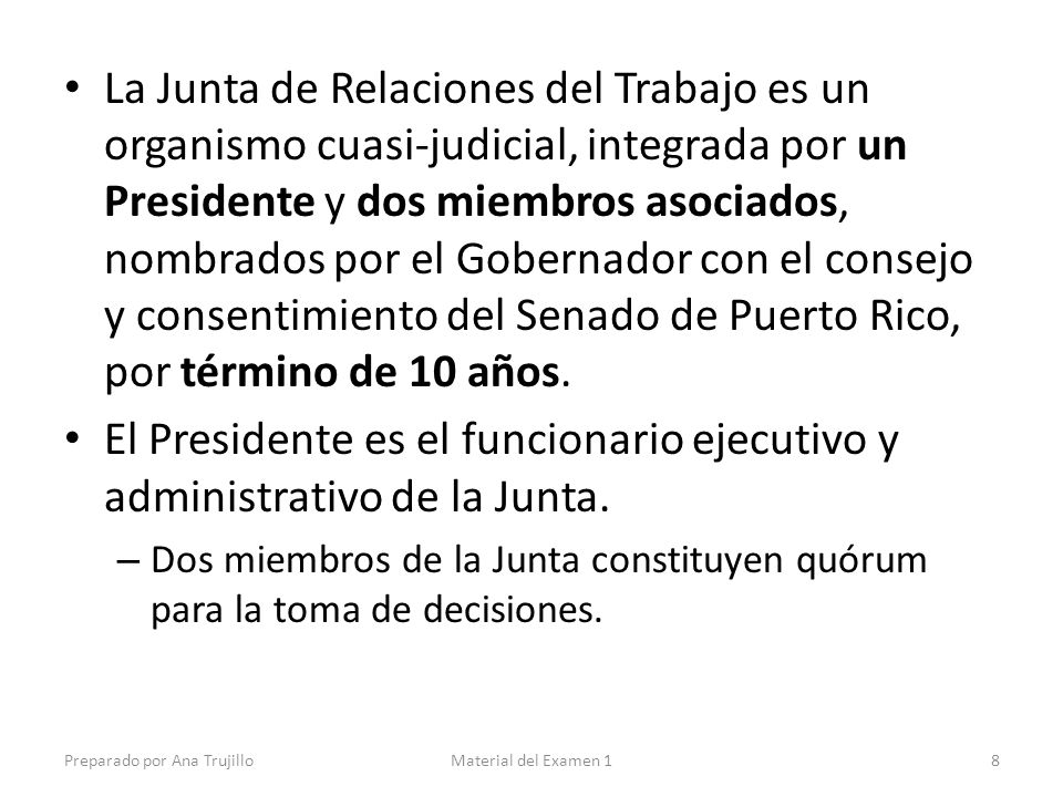 La Junta de Relaciones del Trabajo es un organismo cuasi-judicial, integrada por un Presidente y dos miembros asociados, nombrados por el Gobernador con el consejo y consentimiento del Senado de Puerto Rico, por término de 10 años.