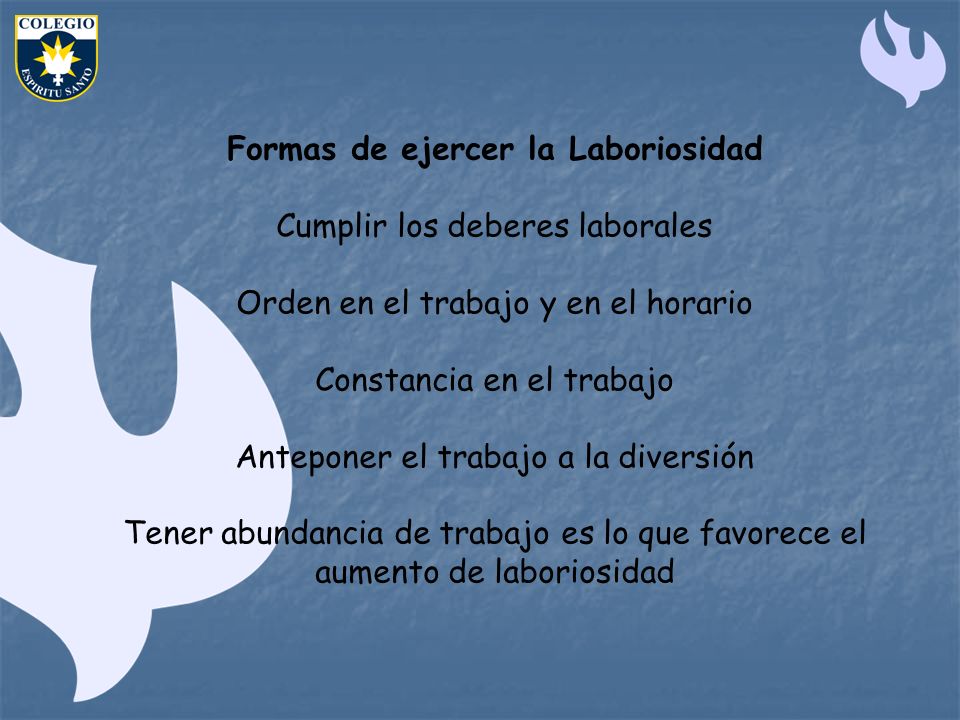 Formas de ejercer la Laboriosidad Cumplir los deberes laborales Orden en el trabajo y en el horario Constancia en el trabajo Anteponer el trabajo a la diversión Tener abundancia de trabajo es lo que favorece el aumento de laboriosidad
