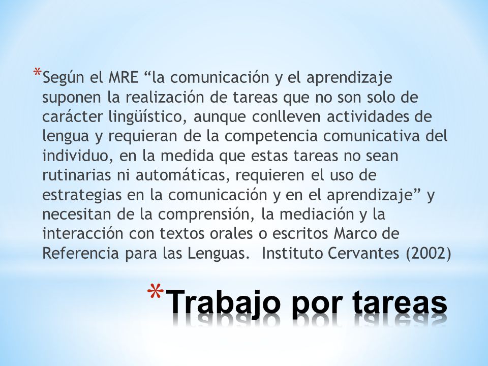 Según el MRE la comunicación y el aprendizaje suponen la realización de tareas que no son solo de carácter lingüístico, aunque conlleven actividades de lengua y requieran de la competencia comunicativa del individuo, en la medida que estas tareas no sean rutinarias ni automáticas, requieren el uso de estrategias en la comunicación y en el aprendizaje y necesitan de la comprensión, la mediación y la interacción con textos orales o escritos Marco de Referencia para las Lenguas. Instituto Cervantes (2002)