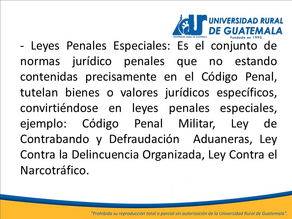 - Leyes Penales Especiales: Es el conjunto de normas jurídico penales que no estando contenidas precisamente en el Código Penal, tutelan bienes o valores jurídicos específicos, convirtiéndose en leyes penales especiales, ejemplo: Código Penal Militar, Ley de Contrabando y Defraudación Aduaneras, Ley Contra la Delincuencia Organizada, Ley Contra el Narcotráfico.