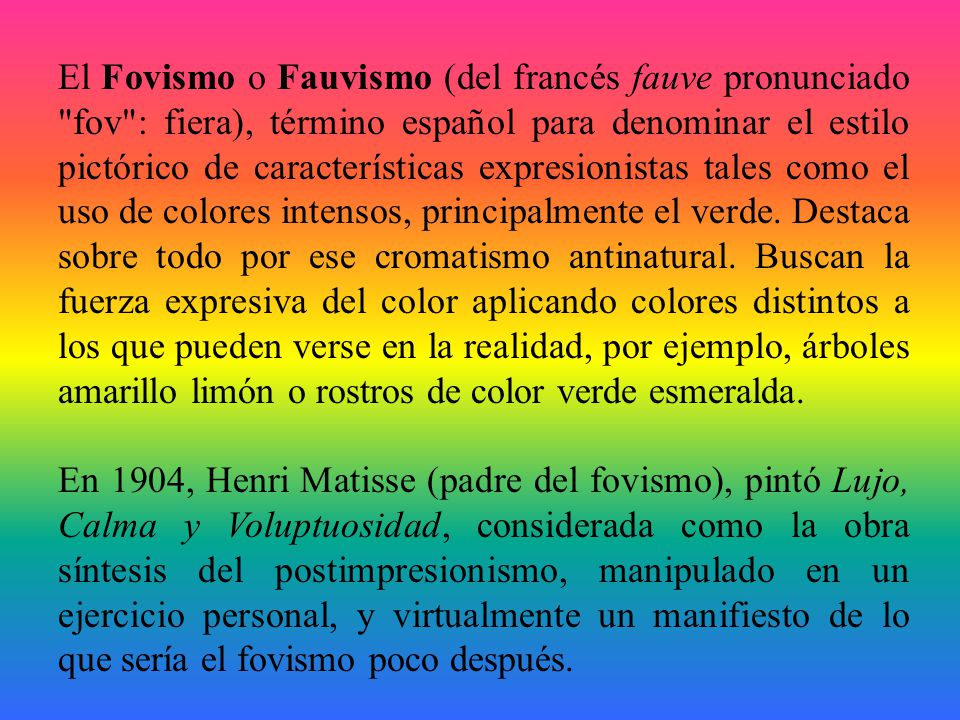 El Fovismo o Fauvismo (del francés fauve pronunciado fov : fiera), término español para denominar el estilo pictórico de características expresionistas tales como el uso de colores intensos, principalmente el verde. Destaca sobre todo por ese cromatismo antinatural. Buscan la fuerza expresiva del color aplicando colores distintos a los que pueden verse en la realidad, por ejemplo, árboles amarillo limón o rostros de color verde esmeralda.