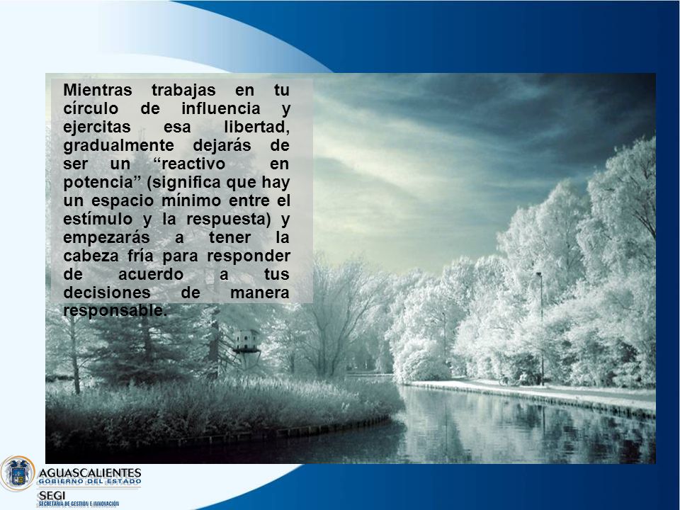 Mientras trabajas en tu círculo de influencia y ejercitas esa libertad, gradualmente dejarás de ser un reactivo en potencia (significa que hay un espacio mínimo entre el estímulo y la respuesta) y empezarás a tener la cabeza fría para responder de acuerdo a tus decisiones de manera responsable.