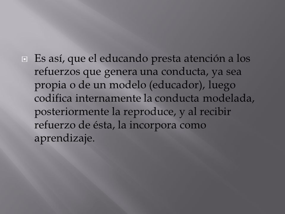 Es así, que el educando presta atención a los refuerzos que genera una conducta, ya sea propia o de un modelo (educador), luego codifica internamente la conducta modelada, posteriormente la reproduce, y al recibir refuerzo de ésta, la incorpora como aprendizaje.