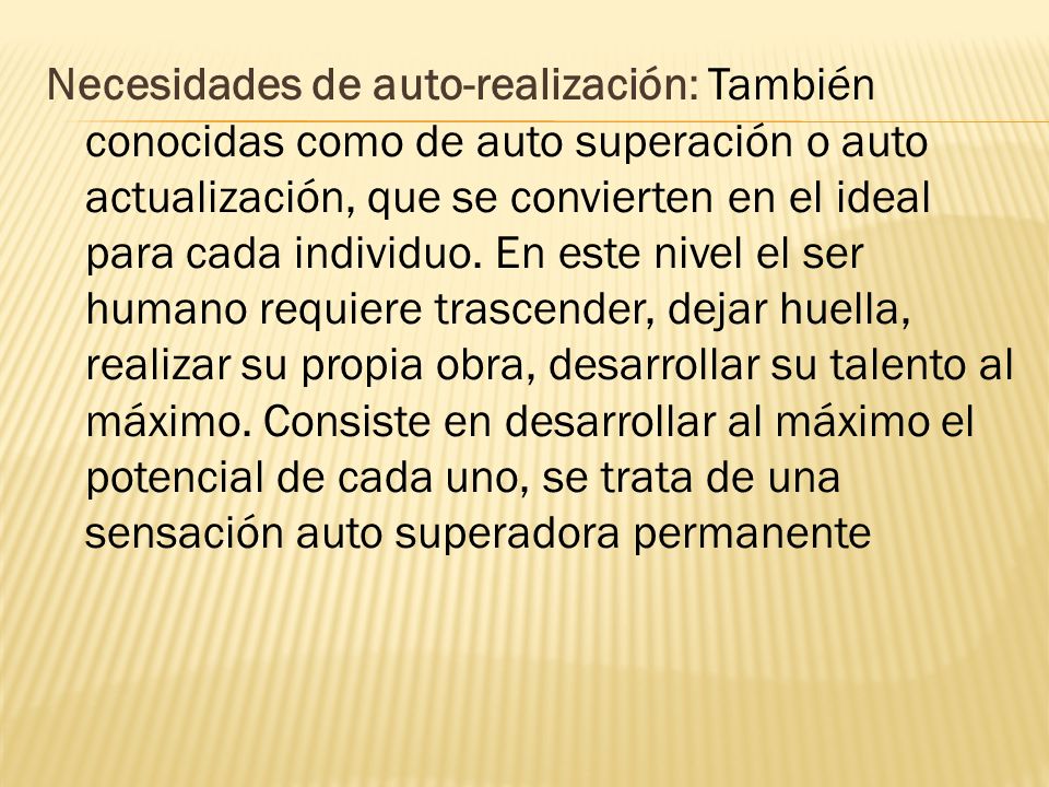 Necesidades de auto-realización: También conocidas como de auto superación o auto actualización, que se convierten en el ideal para cada individuo.