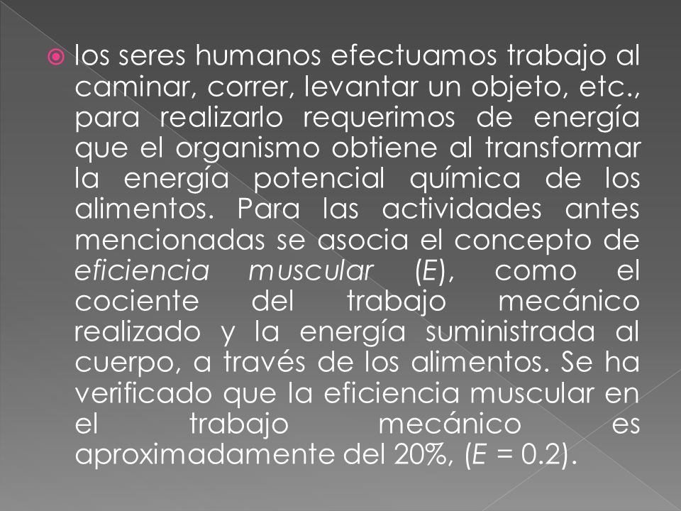 los seres humanos efectuamos trabajo al caminar, correr, levantar un objeto, etc., para realizarlo requerimos de energía que el organismo obtiene al transformar la energía potencial química de los alimentos.