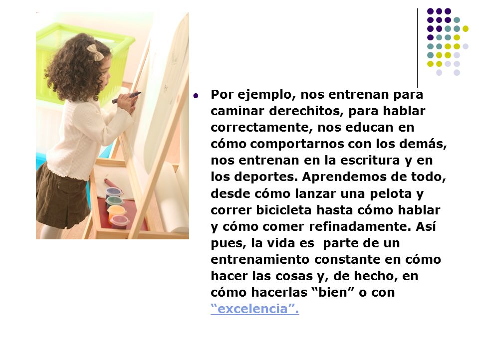 Por ejemplo, nos entrenan para caminar derechitos, para hablar correctamente, nos educan en cómo comportarnos con los demás, nos entrenan en la escritura y en los deportes.