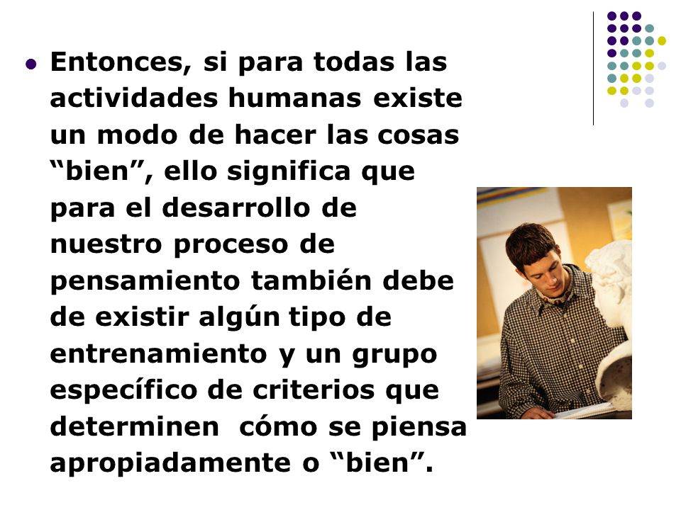 Entonces, si para todas las actividades humanas existe un modo de hacer las cosas bien , ello significa que para el desarrollo de nuestro proceso de pensamiento también debe de existir algún tipo de entrenamiento y un grupo específico de criterios que determinen cómo se piensa apropiadamente o bien .