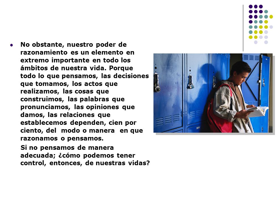 No obstante, nuestro poder de razonamiento es un elemento en extremo importante en todo los ámbitos de nuestra vida. Porque todo lo que pensamos, las decisiones que tomamos, los actos que realizamos, las cosas que construimos, las palabras que pronunciamos, las opiniones que damos, las relaciones que establecemos dependen, cien por ciento, del modo o manera en que razonamos o pensamos.