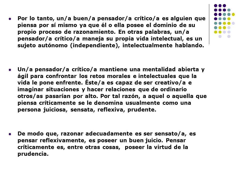Por lo tanto, un/a buen/a pensador/a crítico/a es alguien que piensa por sí mismo ya que él o ella posee el dominio de su propio proceso de razonamiento. En otras palabras, un/a pensador/a crítico/a maneja su propia vida intelectual, es un sujeto autónomo (independiente), intelectualmente hablando.