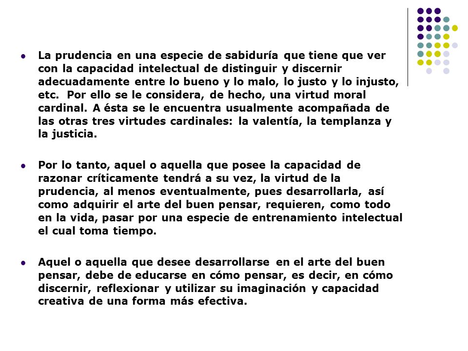 La prudencia en una especie de sabiduría que tiene que ver con la capacidad intelectual de distinguir y discernir adecuadamente entre lo bueno y lo malo, lo justo y lo injusto, etc. Por ello se le considera, de hecho, una virtud moral cardinal. A ésta se le encuentra usualmente acompañada de las otras tres virtudes cardinales: la valentía, la templanza y la justicia.