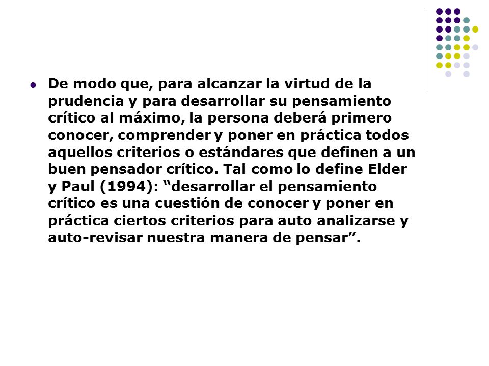 De modo que, para alcanzar la virtud de la prudencia y para desarrollar su pensamiento crítico al máximo, la persona deberá primero conocer, comprender y poner en práctica todos aquellos criterios o estándares que definen a un buen pensador crítico.