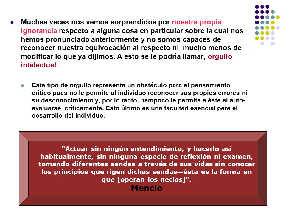 Muchas veces nos vemos sorprendidos por nuestra propia ignorancia respecto a alguna cosa en particular sobre la cual nos hemos pronunciado anteriormente y no somos capaces de reconocer nuestra equivocación al respecto ni mucho menos de modificar lo que ya dijimos. A esto se le podría llamar, orgullo intelectual.