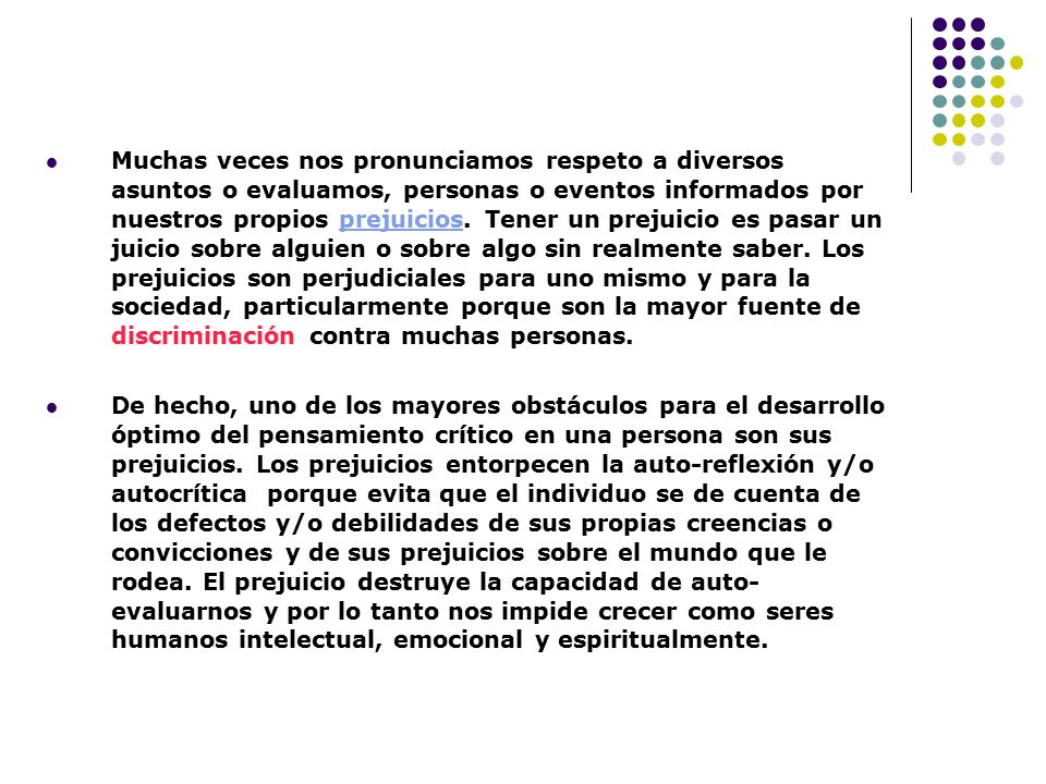 Muchas veces nos pronunciamos respeto a diversos asuntos o evaluamos, personas o eventos informados por nuestros propios prejuicios. Tener un prejuicio es pasar un juicio sobre alguien o sobre algo sin realmente saber. Los prejuicios son perjudiciales para uno mismo y para la sociedad, particularmente porque son la mayor fuente de discriminación contra muchas personas.