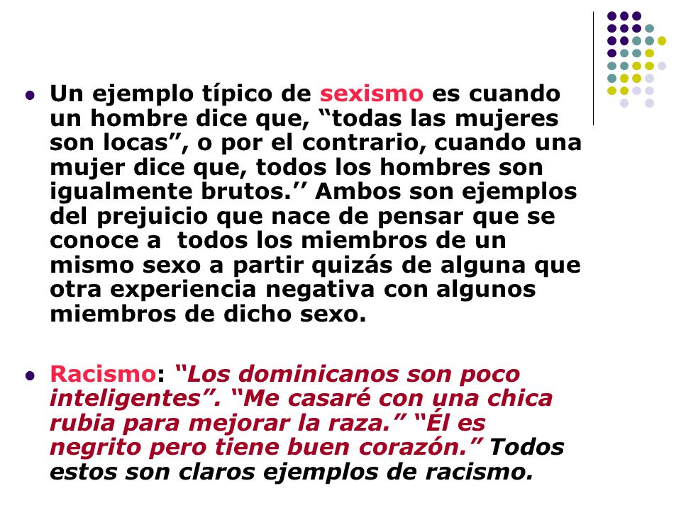 Un ejemplo típico de sexismo es cuando un hombre dice que, todas las mujeres son locas , o por el contrario, cuando una mujer dice que, todos los hombres son igualmente brutos.’’ Ambos son ejemplos del prejuicio que nace de pensar que se conoce a todos los miembros de un mismo sexo a partir quizás de alguna que otra experiencia negativa con algunos miembros de dicho sexo.