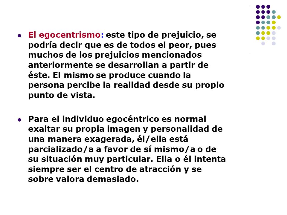 El egocentrismo: este tipo de prejuicio, se podría decir que es de todos el peor, pues muchos de los prejuicios mencionados anteriormente se desarrollan a partir de éste. El mismo se produce cuando la persona percibe la realidad desde su propio punto de vista.