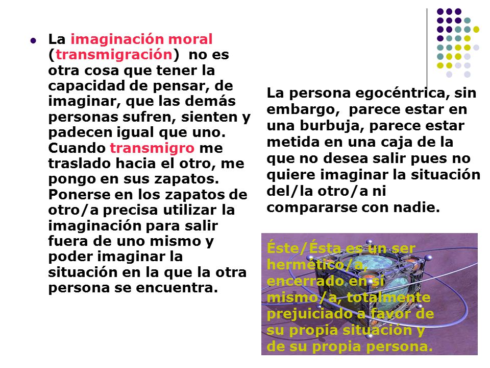 La imaginación moral (transmigración) no es otra cosa que tener la capacidad de pensar, de imaginar, que las demás personas sufren, sienten y padecen igual que uno. Cuando transmigro me traslado hacia el otro, me pongo en sus zapatos. Ponerse en los zapatos de otro/a precisa utilizar la imaginación para salir fuera de uno mismo y poder imaginar la situación en la que la otra persona se encuentra.