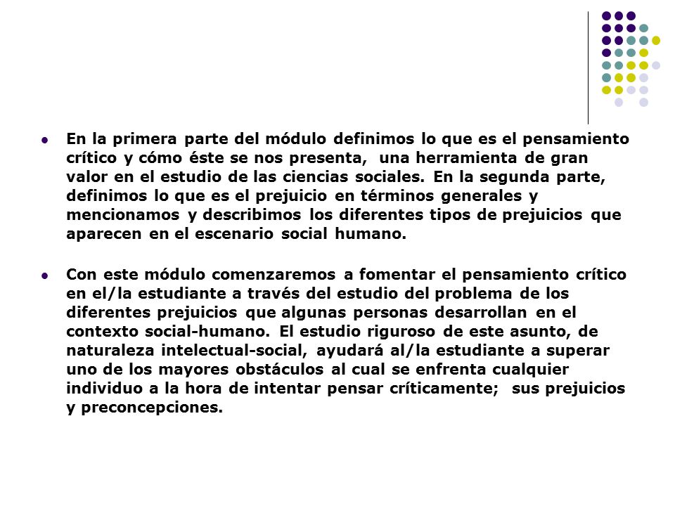 En la primera parte del módulo definimos lo que es el pensamiento crítico y cómo éste se nos presenta, una herramienta de gran valor en el estudio de las ciencias sociales. En la segunda parte, definimos lo que es el prejuicio en términos generales y mencionamos y describimos los diferentes tipos de prejuicios que aparecen en el escenario social humano.