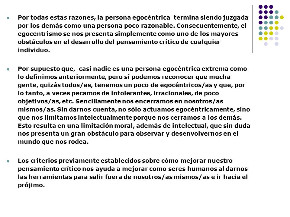 Por todas estas razones, la persona egocéntrica termina siendo juzgada por los demás como una persona poco razonable. Consecuentemente, el egocentrismo se nos presenta simplemente como uno de los mayores obstáculos en el desarrollo del pensamiento crítico de cualquier individuo.