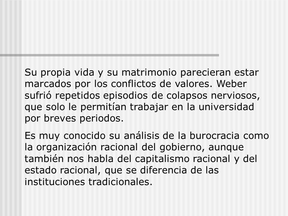 Su propia vida y su matrimonio parecieran estar marcados por los conflictos de valores. Weber sufrió repetidos episodios de colapsos nerviosos, que solo le permitían trabajar en la universidad por breves periodos.