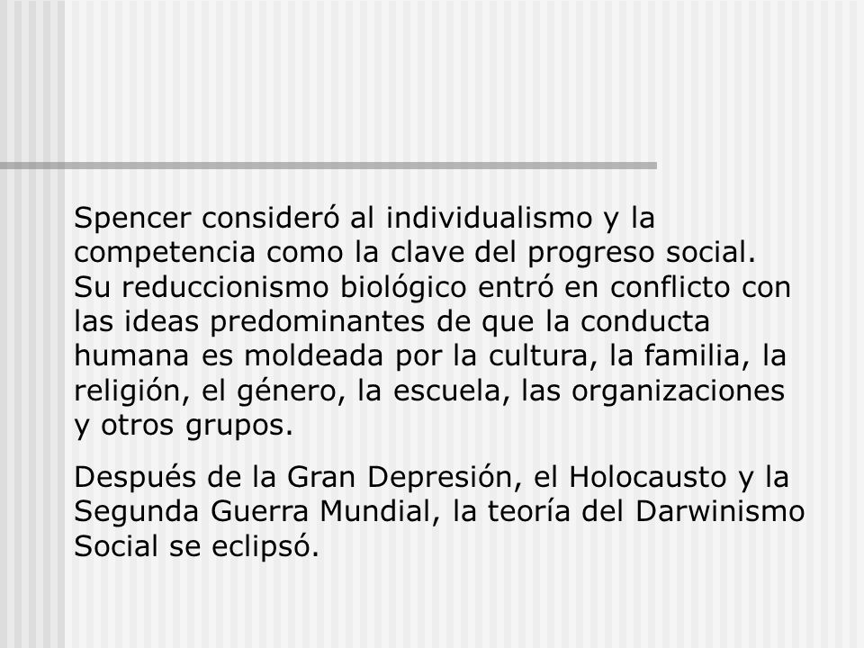 Spencer consideró al individualismo y la competencia como la clave del progreso social. Su reduccionismo biológico entró en conflicto con las ideas predominantes de que la conducta humana es moldeada por la cultura, la familia, la religión, el género, la escuela, las organizaciones y otros grupos.