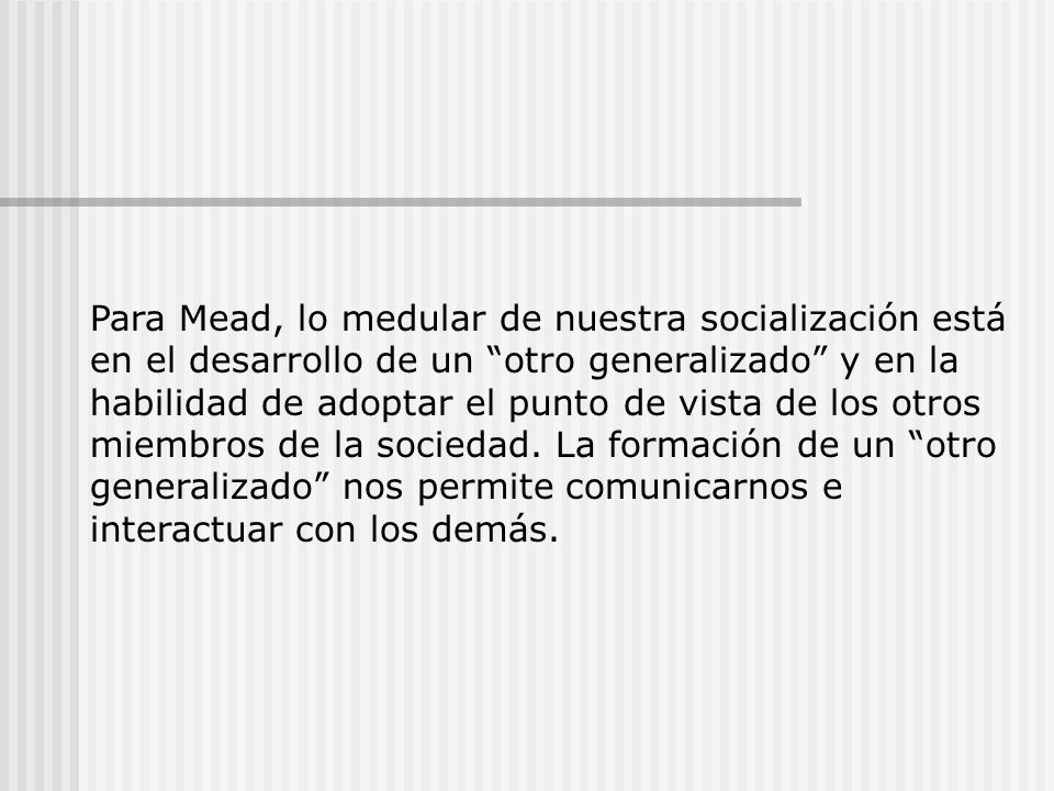 Para Mead, lo medular de nuestra socialización está en el desarrollo de un otro generalizado y en la habilidad de adoptar el punto de vista de los otros miembros de la sociedad.