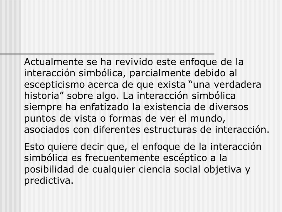 Actualmente se ha revivido este enfoque de la interacción simbólica, parcialmente debido al escepticismo acerca de que exista una verdadera historia sobre algo. La interacción simbólica siempre ha enfatizado la existencia de diversos puntos de vista o formas de ver el mundo, asociados con diferentes estructuras de interacción.